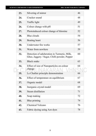 SCIENCE CHEMISTRY FAIR EXPERIMENTS DR.C.KARUNAKARAN, VHNSNC
5
23. Silvering of mirror 46
24. Cracker sound 48
25. Traffic light 49
26. Colour change with pH 51
27. Photoinduced colour change of thionine 52
28. Blue clouds 54
29. Beating heart 56
30. Underwater fire works 57
31. Water from nowhere 59
32. Detection of adulteration in Turmeric, Milk,
Ghee, Jaggery / Sugar, Chilli powder, Pepper
60
33. Black snake 63
34. Effect of size of Nanoparticles on colour
change
64
35. Le Chatlier principle demonstration 66
36. Effect of temperature on equilibrium 67
37. Organic model 68
38. Inorganic crystal model 69
39. Steam distillation 71
40. Soap making 72
41. Blue printing 74
42. Chemical Vulcano 76
43. Fabric dyeing using Azo dyes 78
 