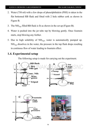 SCIENCE CHEMISTRY FAIR EXPERIMENTS DR.C.KARUNAKARAN, VHNSNC
9
2. Water (750 ml) with a few drops of phenolphthalein (PHE) is taken in the
flat bottomed RB flask and fitted with 2 hole rubber cork as shown in
Figure B.
3. The NH3(g) filled RB flask is fit as shown in the set up (Figure B).
4. Water is pushed into the jet tube top by blowing gently. Once fountain
starts, stop blowing any further.
5. Due to high solubility of NH3(g), water is automatically pumped up.
NH3(g) dissolves in the water, the pressure in the top flask drops resulting
in continous flow of water leading to fountain effect.
1.4. Experimental setup
The following setup is made for carrying out the experiment.
 