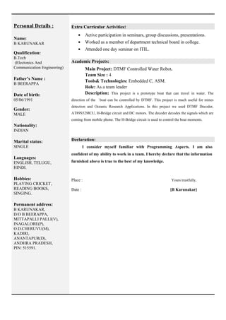 Personal Details :
Name:
B KARUNAKAR
Qualification:
B.Tech
(Electonics And
Communication Engineering)
Father’s Name :
B BEERAPPA
Date of birth:
05/06/1991
Gender:
MALE
Nationality:
INDIAN
Marital status:
SINGLE
Languages:
ENGLISH, TELUGU,
HINDI.
Hobbies:
PLAYING CRICKET,
READING BOOKS,
SINGING.
Permanent address:
B KARUNAKAR,
D/O B BEERAPPA,
MITTAPALLI PALLI(V),
INAGALORE(P),
O.D.CHERUVU(M),
KADIRI,
ANANTAPUR(D),
ANDHRA PRADESH,
PIN: 515591.
Extra Curricular Activities:
• Active participation in seminars, group discussions, presentations.
• Worked as a member of department technical board in college.
• Attended one day seminar on ITIL.
Academic Projects:
Main Project: DTMF Controlled Water Robot.
Team Size : 4
Tools& Technologies: Embedded C, ASM.
Role: As a team leader
Description: This project is a prototype boat that can travel in water. The
direction of the boat can be controlled by DTMF. This project is much useful for mines
detection and Oceanic Research Applications. In this project we used DTMF Decoder,
AT89S52MCU, H-Bridge circuit and DC motors. The decoder decodes the signals which are
coming from mobile phone. The H-Bridge circuit is used to control the boat moments.
Declaration:
I consider myself familiar with Programming Aspects. I am also
confident of my ability to work in a team. I hereby declare that the information
furnished above is true to the best of my knowledge.
Place : Yours trustfully,
Date : [B Karunakar]
 