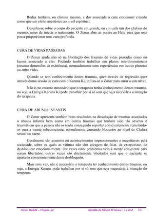 Fórum ReikiBr – Projeto Luz Apostila de Karuna Ki níveis I, II e III-A 10
Reduz também, ou elimina mesmo, a dor associada à cura emocional criando
como que um efeito anestésico ao nível espiritual.
Desenha-se sobre o corpo do paciente em grande, ou em cada um dos chakras do
mesmo, antes de iniciar o tratamento. O Zonar abre as portas ao Halu para que este
possa proporcionar uma cura profunda.
CURA DE VIDAS PASSADAS
O Zonar ajuda não só na libertação dos traumas de vidas passadas como no
karma associado a elas. Podendo também trabalhar em planos interdimensionais
(noutras dimensões de existência), nomeadamente com experiências em outros planetas
ou entre vidas.
Quando se tem conhecimento destes traumas, quer através de regressão quer
através duma sessão de cura com o Karuna Ki, utiliza-se o Zonar para curar a este nível.
Não é, no entanto necessário que o terapeuta tenha conhecimento destes traumas,
ou seja, a Energia Karuna Ki pode trabalhar por si só sem que seja necessária a intenção
do terapeuta.
CURA DE ABUSOS INFANTIS
O Zonar apresenta também bons resultados na dissolução de traumas associados
a abusos infantis bem como em outros traumas que tenham sido tão severos e
traumáticos que a pessoa não os tenha conseguido suportar conscientemente remetendo-
os para a mente subconsciente, normalmente causando bloqueios ao nível do Chakra
sexual ou sacro.
Geralmente são assuntos ou acontecimentos impressionantes e inaceitáveis pela
sociedade, sobre os quais as vítimas não têm coragem de falar, de exteriorizar, de
desbloquear emocionalmente. Por vezes estes problemas vêm à mente consciente para
serem libertados; outras vezes são diretamente libertados sem que o paciente se
aperceba conscientemente desse desbloqueio.
Mais uma vez, não é necessário o terapeuta ter conhecimento destes traumas, ou
seja, a Energia Karuna pode trabalhar por si só sem que seja necessária a intenção do
terapeuta.
 
