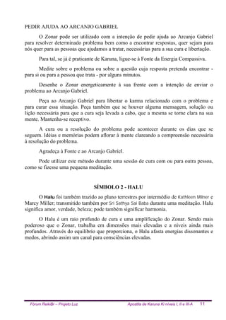 Fórum ReikiBr – Projeto Luz Apostila de Karuna Ki níveis I, II e III-A 11
PEDIR AJUDA AO ARCANJO GABRIEL
O Zonar pode ser utilizado com a intenção de pedir ajuda ao Arcanjo Gabriel
para resolver determinado problema bem como a encontrar respostas, quer sejam para
nós quer para as pessoas que ajudamos a tratar, necessárias para a sua cura e libertação.
Para tal, se já é praticante de Karuna, ligue-se à Fonte da Energia Compassiva.
Medite sobre o problema ou sobre a questão cuja resposta pretenda encontrar -
para si ou para a pessoa que trata - por alguns minutos.
Desenhe o Zonar energeticamente à sua frente com a intenção de enviar o
problema ao Arcanjo Gabriel.
Peça ao Arcanjo Gabriel para libertar o karma relacionado com o problema e
para curar essa situação. Peça também que se houver alguma mensagem, solução ou
lição necessária para que a cura seja levada a cabo, que a mesma se torne clara na sua
mente. Mantenha-se receptivo.
A cura ou a resolução do problema pode acontecer durante os dias que se
seguem. Idéias e memórias podem aflorar à mente clareando a compreensão necessária
à resolução do problema.
Agradeça à Fonte e ao Arcanjo Gabriel.
Pode utilizar este método durante uma sessão de cura com ou para outra pessoa,
como se fizesse uma pequena meditação.
SÍMBOLO 2 - HALU
O Halu foi também trazido ao plano terrestres por intermédio de Kathleen Milner e
Marcy Miller; transmitido também por Sri Sathya Sai Baba durante uma meditação. Halu
significa amor, verdade, beleza; pode também significar harmonia.
O Halu é um raio profundo de cura e uma amplificação do Zonar. Sendo mais
poderoso que o Zonar, trabalha em dimensões mais elevadas e a níveis ainda mais
profundos. Através do equilíbrio que proporciona, o Halu afasta energias dissonantes e
medos, abrindo assim um canal para consciências elevadas.
 