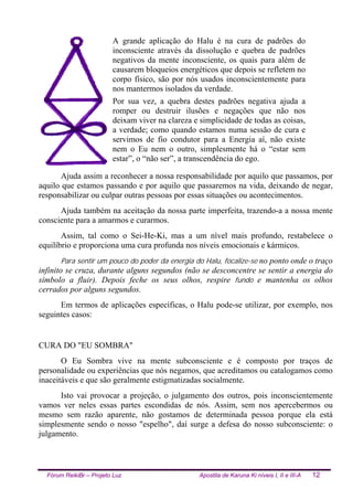 Fórum ReikiBr – Projeto Luz Apostila de Karuna Ki níveis I, II e III-A 12
A grande aplicação do Halu é na cura de padrões do
inconsciente através da dissolução e quebra de padrões
negativos da mente inconsciente, os quais para além de
causarem bloqueios energéticos que depois se refletem no
corpo físico, são por nós usados inconscientemente para
nos mantermos isolados da verdade.
Por sua vez, a quebra destes padrões negativa ajuda a
romper ou destruir ilusões e negações que não nos
deixam viver na clareza e simplicidade de todas as coisas,
a verdade; como quando estamos numa sessão de cura e
servimos de fio condutor para a Energia aí, não existe
nem o Eu nem o outro, simplesmente há o “estar sem
estar”, o “não ser”, a transcendência do ego.
Ajuda assim a reconhecer a nossa responsabilidade por aquilo que passamos, por
aquilo que estamos passando e por aquilo que passaremos na vida, deixando de negar,
responsabilizar ou culpar outras pessoas por essas situações ou acontecimentos.
Ajuda também na aceitação da nossa parte imperfeita, trazendo-a a nossa mente
consciente para a amarmos e curarmos.
Assim, tal como o Sei-He-Ki, mas a um nível mais profundo, restabelece o
equilíbrio e proporciona uma cura profunda nos níveis emocionais e kármicos.
Para sentir um pouco do poder da energia do Halu, focalize-se no ponto onde o traço
infinito se cruza, durante alguns segundos (não se desconcentre se sentir a energia do
símbolo a fluir). Depois feche os seus olhos, respire fundo e mantenha os olhos
cerrados por alguns segundos.
Em termos de aplicações específicas, o Halu pode-se utilizar, por exemplo, nos
seguintes casos:
CURA DO "EU SOMBRA"
O Eu Sombra vive na mente subconsciente e é composto por traços de
personalidade ou experiências que nós negamos, que acreditamos ou catalogamos como
inaceitáveis e que são geralmente estigmatizadas socialmente.
Isto vai provocar a projeção, o julgamento dos outros, pois inconscientemente
vamos ver neles essas partes escondidas de nós. Assim, sem nos apercebermos ou
mesmo sem razão aparente, não gostamos de determinada pessoa porque ela está
simplesmente sendo o nosso "espelho", daí surge a defesa do nosso subconsciente: o
julgamento.
 