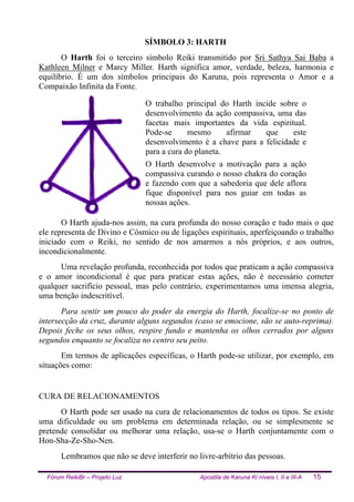 Fórum ReikiBr – Projeto Luz Apostila de Karuna Ki níveis I, II e III-A 15
SÍMBOLO 3: HARTH
O Harth foi o terceiro símbolo Reiki transmitido por Sri Sathya Sai Baba a
Kathleen Milner e Marcy Miller. Harth significa amor, verdade, beleza, harmonia e
equilíbrio. É um dos símbolos principais do Karuna, pois representa o Amor e a
Compaixão Infinita da Fonte.
O trabalho principal do Harth incide sobre o
desenvolvimento da ação compassiva, uma das
facetas mais importantes da vida espiritual.
Pode-se mesmo afirmar que este
desenvolvimento é a chave para a felicidade e
para a cura do planeta.
O Harth desenvolve a motivação para a ação
compassiva curando o nosso chakra do coração
e fazendo com que a sabedoria que dele aflora
fique disponível para nos guiar em todas as
nossas ações.
O Harth ajuda-nos assim, na cura profunda do nosso coração e tudo mais o que
ele representa de Divino e Cósmico ou de ligações espirituais, aperfeiçoando o trabalho
iniciado com o Reiki, no sentido de nos amarmos a nós próprios, e aos outros,
incondicionalmente.
Uma revelação profunda, reconhecida por todos que praticam a ação compassiva
e o amor incondicional é que para praticar estas ações, não é necessário cometer
qualquer sacrifício pessoal, mas pelo contrário, experimentamos uma imensa alegria,
uma benção indescritível.
Para sentir um pouco do poder da energia do Harth, focalize-se no ponto de
intersecção da cruz, durante alguns segundos (caso se emocione, são se auto-reprima).
Depois feche os seus olhos, respire fundo e mantenha os olhos cerrados por alguns
segundos enquanto se focaliza no centro seu peito.
Em termos de aplicações específicas, o Harth pode-se utilizar, por exemplo, em
situações como:
CURA DE RELACIONAMENTOS
O Harth pode ser usado na cura de relacionamentos de todos os tipos. Se existe
uma dificuldade ou um problema em determinada relação, ou se simplesmente se
pretende consolidar ou melhorar uma relação, usa-se o Harth conjuntamente com o
Hon-Sha-Ze-Sho-Nen.
Lembramos que não se deve interferir no livre-arbítrio das pessoas.
 