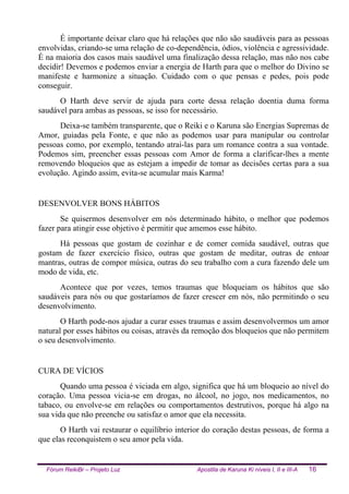 Fórum ReikiBr – Projeto Luz Apostila de Karuna Ki níveis I, II e III-A 16
É importante deixar claro que há relações que não são saudáveis para as pessoas
envolvidas, criando-se uma relação de co-dependência, ódios, violência e agressividade.
É na maioria dos casos mais saudável uma finalização dessa relação, mas não nos cabe
decidir! Devemos e podemos enviar a energia de Harth para que o melhor do Divino se
manifeste e harmonize a situação. Cuidado com o que pensas e pedes, pois pode
conseguir.
O Harth deve servir de ajuda para corte dessa relação doentia duma forma
saudável para ambas as pessoas, se isso for necessário.
Deixa-se também transparente, que o Reiki e o Karuna são Energias Supremas de
Amor, guiadas pela Fonte, e que não as podemos usar para manipular ou controlar
pessoas como, por exemplo, tentando atraí-las para um romance contra a sua vontade.
Podemos sim, preencher essas pessoas com Amor de forma a clarificar-lhes a mente
removendo bloqueios que as estejam a impedir de tomar as decisões certas para a sua
evolução. Agindo assim, evita-se acumular mais Karma!
DESENVOLVER BONS HÁBITOS
Se quisermos desenvolver em nós determinado hábito, o melhor que podemos
fazer para atingir esse objetivo é permitir que amemos esse hábito.
Há pessoas que gostam de cozinhar e de comer comida saudável, outras que
gostam de fazer exercício físico, outras que gostam de meditar, outras de entoar
mantras, outras de compor música, outras do seu trabalho com a cura fazendo dele um
modo de vida, etc.
Acontece que por vezes, temos traumas que bloqueiam os hábitos que são
saudáveis para nós ou que gostaríamos de fazer crescer em nós, não permitindo o seu
desenvolvimento.
O Harth pode-nos ajudar a curar esses traumas e assim desenvolvermos um amor
natural por esses hábitos ou coisas, através da remoção dos bloqueios que não permitem
o seu desenvolvimento.
CURA DE VÍCIOS
Quando uma pessoa é viciada em algo, significa que há um bloqueio ao nível do
coração. Uma pessoa vicia-se em drogas, no álcool, no jogo, nos medicamentos, no
tabaco, ou envolve-se em relações ou comportamentos destrutivos, porque há algo na
sua vida que não preenche ou satisfaz o amor que ela necessita.
O Harth vai restaurar o equilíbrio interior do coração destas pessoas, de forma a
que elas reconquistem o seu amor pela vida.
 