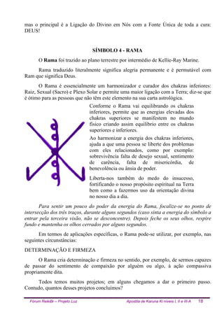 Fórum ReikiBr – Projeto Luz Apostila de Karuna Ki níveis I, II e III-A 18
mas o principal é a Ligação do Divino em Nós com a Fonte Única de toda a cura:
DEUS!
SÍMBOLO 4 - RAMA
O Rama foi trazido ao plano terrestre por intermédio de Kellie-Ray Marine.
Rama traduzido literalmente significa alegria permanente e é permutável com
Ram que significa Deus.
O Rama é essencialmente um harmonizador e curador dos chakras inferiores:
Raiz, Sexual (Sacro) e Plexo Solar e permite uma maior ligação com a Terra; diz-se que
é ótimo para as pessoas que não têm este elemento na sua carta astrológica.
Conforme o Rama vai equilibrando os chakras
inferiores, permite que as energias elevadas dos
chakras superiores se manifestem no mundo
físico criando assim equilíbrio entre os chakras
superiores e inferiores.
Ao harmonizar a energia dos chakras inferiores,
ajuda a que uma pessoa se liberte dos problemas
com eles relacionados, como por exemplo:
sobrevivência falta de desejo sexual, sentimento
de carência, falta de misericórdia, de
benevolência ou ânsia de poder.
Liberta-nos também do medo do insucesso,
fortificando o nosso propósito espiritual na Terra
bem como a fazermos uso da orientação divina
no nosso dia a dia.
Para sentir um pouco do poder da energia do Rama, focalize-se no ponto de
intersecção dos três traços, durante alguns segundos (caso sinta a energia do símbolo a
entrar pela terceira visão, não se desconcentre). Depois feche os seus olhos, respire
fundo e mantenha os olhos cerrados por alguns segundos.
Em termos de aplicações específicas, o Rama pode-se utilizar, por exemplo, nas
seguintes circunstâncias:
DETERMINAÇÃO E FIRMEZA
O Rama cria determinação e firmeza no sentido, por exemplo, de sermos capazes
de passar do sentimento de compaixão por alguém ou algo, à ação compassiva
propriamente dita.
Todos temos muitos projetos; em alguns chegamos a dar o primeiro passo.
Contudo, quantos desses projetos concluímos?
 