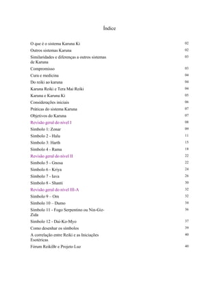 Índice
O que é o sistema Karuna Ki 02
Outros sistemas Karuna 02
Similaridades e diferenças a outros sistemas
de Karuna
03
Compromisso 03
Cura e medicina 04
Do reiki ao karuna 04
Karuna Reiki e Tera Mai Reiki 04
Karuna e Karuna Ki 05
Considerações iniciais 06
Práticas do sistema Karuna 07
Objetivos do Karuna 07
Revisão geral do nível I 08
Símbolo 1: Zonar 09
Símbolo 2 - Halu 11
Símbolo 3: Harth 15
Símbolo 4 - Rama 18
Revisão geral do nível II 22
Simbolo 5 - Gnosa 22
Símbolo 6 - Kriya 24
Símbolo 7 - Iava 26
Símbolo 8 - Shanti 30
Revisão geral do nível III-A 32
Símbolo 9 – Om 32
Símbolo 10 – Dumo 34
Símbolo 11 - Fogo Serpentino ou Nin-Giz-
Zida
36
Símbolo 12 - Dai-Ko-Myo 37
Como desenhar os símbolos 39
A correlação entre Reiki e as Iniciações
Esotéricas
40
Fórum ReikiBr e Projeto Luz 40
 
