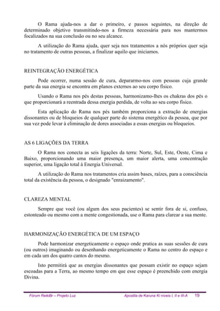 Fórum ReikiBr – Projeto Luz Apostila de Karuna Ki níveis I, II e III-A 19
O Rama ajuda-nos a dar o primeiro, e passos seguintes, na direção de
determinado objetivo transmitindo-nos a firmeza necessária para nos mantermos
focalizados na sua conclusão ou no seu alcance.
A utilização do Rama ajuda, quer seja nos tratamentos a nós próprios quer seja
no tratamento de outras pessoas, a finalizar aquilo que iniciamos.
REINTEGRAÇÃO ENERGÉTICA
Pode ocorrer, numa sessão de cura, depararmo-nos com pessoas cuja grande
parte da sua energia se encontra em planos externos ao seu corpo físico.
Usando o Rama nos pés destas pessoas, harmonizamo-lhes os chakras dos pés o
que proporcionará a reentrada dessa energia perdida, de volta ao seu corpo físico.
Esta aplicação do Rama nos pés também proporciona a extração de energias
dissonantes ou de bloqueios de qualquer parte do sistema energético da pessoa, que por
sua vez pode levar à eliminação de dores associadas a essas energias ou bloqueios.
AS 6 LIGAÇÕES DA TERRA
O Rama nos conecta as seis ligações da terra: Norte, Sul, Este, Oeste, Cima e
Baixo, proporcionando uma maior presença, um maior alerta, uma concentração
superior, uma ligação total à Energia Universal.
A utilização do Rama nos tratamentos cria assim bases, raízes, para a consciência
total da existência da pessoa, o designado "enraizamento".
CLAREZA MENTAL
Sempre que você (ou algum dos seus pacientes) se sentir fora de si, confuso,
estonteado ou mesmo com a mente congestionada, use o Rama para clarear a sua mente.
HARMONIZAÇÃO ENERGÉTICA DE UM ESPAÇO
Pode harmonizar energeticamente o espaço onde pratica as suas sessões de cura
(ou outros) imaginando ou desenhando energeticamente o Rama no centro do espaço e
em cada um dos quatro cantos do mesmo.
Isto permitirá que as energias dissonantes que possam existir no espaço sejam
escoadas para a Terra, ao mesmo tempo em que esse espaço é preenchido com energia
Divina.
 