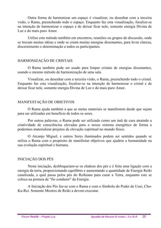 Fórum ReikiBr – Projeto Luz Apostila de Karuna Ki níveis I, II e III-A 20
Outra forma de harmonizar um espaço é visualizar, ou desenhar com a terceira
visão, o Rama, preenchendo todo o espaço. Enquanto faz esta visualização, focalize-se
na intenção de harmonizar o espaço e de deixar ficar nele, somente energia Divina de
Luz e do mais puro Amor.
Utilize este método também em encontros, reuniões ou grupos de discussão, onde
se trocam muitas idéias e onde se criam muitas energias dissonantes, para levar clareza,
discernimento e determinação a todos os participantes.
HARMONIZAÇÃO DE CRISTAIS
O Rama também pode ser usado para limpar cristais de energias dissonantes,
usando o mesmo método de harmonização de uma sala.
Visualizar, ou desenhar com a terceira visão, o Rama, preenchendo todo o cristal.
Enquanto faz esta visualização, focalize-se na intenção de harmonizar o cristal e de
deixar ficar nele, somente energia Divina de Luz e do mais puro Amor.
MANIFESTAÇÃO DE OBJETIVOS
O Rama ajuda também a que as metas materiais se manifestem desde que sejam
para ser utilizadas em benefício de todos os seres.
Por outras palavras, o Rama pode ser utilizado como um ímã de cura atraindo a
criatividade de consciências elevadas para o nosso sistema energético de forma a
podermos materializar projetos de elevação espiritual no mundo físico.
O Arcanjo Miguel, e outros Seres iluminados podem ser sentidos quando se
utiliza o Rama com o propósito de manifestar objetivos que ajudem a humanidade na
sua evolução espiritual e humana.
INICIAÇÃO DOS PÉS
Nesta iniciação, desbloqueiam-se os chakras dos pés e é feita uma ligação com a
energia da terra, proporcionando equilíbrio e aumentando a quantidade de Energia Reiki
canalizada, a qual passa pelos pés do Reikiano para curar a Terra, enquanto este se
coloca na postura de "fio condutor" da Energia.
A Iniciação dos Pés faz-se com o Rama e com o Símbolo do Poder de Usui, Cho-
Ku-Rei. Somente Mestres de Reiki a devem executar.
 