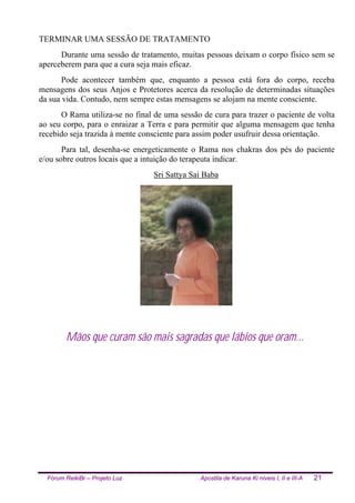 Fórum ReikiBr – Projeto Luz Apostila de Karuna Ki níveis I, II e III-A 21
TERMINAR UMA SESSÃO DE TRATAMENTO
Durante uma sessão de tratamento, muitas pessoas deixam o corpo físico sem se
aperceberem para que a cura seja mais eficaz.
Pode acontecer também que, enquanto a pessoa está fora do corpo, receba
mensagens dos seus Anjos e Protetores acerca da resolução de determinadas situações
da sua vida. Contudo, nem sempre estas mensagens se alojam na mente consciente.
O Rama utiliza-se no final de uma sessão de cura para trazer o paciente de volta
ao seu corpo, para o enraizar a Terra e para permitir que alguma mensagem que tenha
recebido seja trazida à mente consciente para assim poder usufruir dessa orientação.
Para tal, desenha-se energeticamente o Rama nos chakras dos pés do paciente
e/ou sobre outros locais que a intuição do terapeuta indicar.
Sri Sattya Sai Baba
Mãos que curam são mais sagradas que lábios que oram...
 