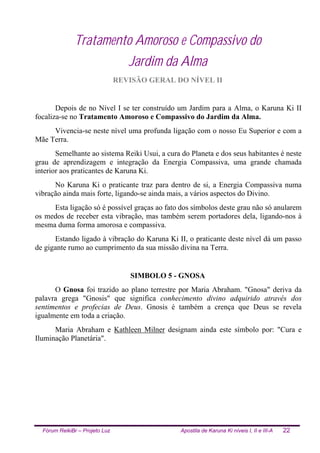 Fórum ReikiBr – Projeto Luz Apostila de Karuna Ki níveis I, II e III-A 22
Tratamento Amoroso e Compassivo do
Jardim da Alma
REVISÃO GERAL DO NÍVEL II
Depois de no Nível I se ter construído um Jardim para a Alma, o Karuna Ki II
focaliza-se no Tratamento Amoroso e Compassivo do Jardim da Alma.
Vivencia-se neste nível uma profunda ligação com o nosso Eu Superior e com a
Mãe Terra.
Semelhante ao sistema Reiki Usui, a cura do Planeta e dos seus habitantes é neste
grau de aprendizagem e integração da Energia Compassiva, uma grande chamada
interior aos praticantes de Karuna Ki.
No Karuna Ki o praticante traz para dentro de si, a Energia Compassiva numa
vibração ainda mais forte, ligando-se ainda mais, a vários aspectos do Divino.
Esta ligação só é possível graças ao fato dos símbolos deste grau não só anularem
os medos de receber esta vibração, mas também serem portadores dela, ligando-nos à
mesma duma forma amorosa e compassiva.
Estando ligado à vibração do Karuna Ki II, o praticante deste nível dá um passo
de gigante rumo ao cumprimento da sua missão divina na Terra.
SIMBOLO 5 - GNOSA
O Gnosa foi trazido ao plano terrestre por Maria Abraham. "Gnosa" deriva da
palavra grega "Gnosis" que significa conhecimento divino adquirido através dos
sentimentos e profecias de Deus. Gnosis é também a crença que Deus se revela
igualmente em toda a criação.
Maria Abraham e Kathleen Milner designam ainda este símbolo por: "Cura e
Iluminação Planetária".
 