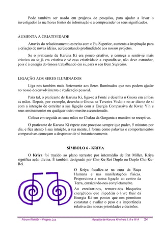 Fórum ReikiBr – Projeto Luz Apostila de Karuna Ki níveis I, II e III-A 24
Pode também ser usado em projetos de pesquisa, para ajudar a levar o
investigador às melhores fontes de informação e a compreender os seus significados.
AUMENTA A CRIATIVIDADE
Através do relacionamento estreito com o Eu Superior, aumenta a inspiração para
a criação de novas idéias, acrescentando profundidade aos nossos projetos.
Se o praticante de Karuna Ki era pouco criativo, e começa a sentir-se mais
criativo ou se já era criativo e vê essa criatividade a expandir-se, não deve estranhar,
pois é a energia do Gnosa trabalhando em si, para o seu Bem Supremo.
LIGAÇÃO AOS SERES ILUMINADOS
Liga-nos também mais fortemente aos Seres Iluminados que nos podem ajudar
no nosso desenvolvimento e realização pessoal.
Para tal, o praticante de Karuna Ki, liga-se à Fonte e desenha o Gnosa em ambas
as mãos. Depois, por exemplo, desenha o Gnosa na Terceira Visão e no ar diante de si
com a intenção de estreitar a sua ligação com a Energia Compassiva de Kwan Yin e
seus ensinamentos ou qualquer outro mestre ascencionado.
Coloca em seguida as suas mãos no Chakra da Garganta e mantém-se receptivo.
O praticante de Karuna Ki repete este processo sempre que puder, 5 minutos por
dia, e fica atento à sua intuição, à sua mente, à forma como palavras e comportamentos
compassivos começam a despontar de si instantaneamente.
SÍMBOLO 6 - KRIYA
O Kriya foi trazido ao plano terrestre por intermédio de Pat Miller. Kriya
significa ação divina. É também designado por Cho-Ku-Rei Duplo ou Duplo Cho-Ku-
Rei.
O Kriya focaliza-se na cura da Raça
Humana e nas manifestações físicas.
Proporciona a nossa ligação ao centro da
Terra, enraizando-nos completamente.
Ao enraizar-nos, remove-nos bloqueios
energéticos que impedem o livre fluir da
Energia Ki em pontos que nos permitem
constatar e avaliar o peso e a importância
relativa das nossas prioridades e decisões.
 