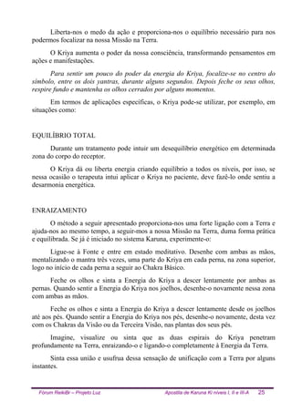 Fórum ReikiBr – Projeto Luz Apostila de Karuna Ki níveis I, II e III-A 25
Liberta-nos o medo da ação e proporciona-nos o equilíbrio necessário para nos
podermos focalizar na nossa Missão na Terra.
O Kriya aumenta o poder da nossa consciência, transformando pensamentos em
ações e manifestações.
Para sentir um pouco do poder da energia do Kriya, focalize-se no centro do
símbolo, entre os dois yantras, durante alguns segundos. Depois feche os seus olhos,
respire fundo e mantenha os olhos cerrados por alguns momentos.
Em termos de aplicações específicas, o Kriya pode-se utilizar, por exemplo, em
situações como:
EQUILÍBRIO TOTAL
Durante um tratamento pode intuir um desequilíbrio energético em determinada
zona do corpo do receptor.
O Kriya dá ou liberta energia criando equilíbrio a todos os níveis, por isso, se
nessa ocasião o terapeuta intui aplicar o Kriya no paciente, deve fazê-lo onde sentiu a
desarmonia energética.
ENRAIZAMENTO
O método a seguir apresentado proporciona-nos uma forte ligação com a Terra e
ajuda-nos ao mesmo tempo, a seguir-mos a nossa Missão na Terra, duma forma prática
e equilibrada. Se já é iniciado no sistema Karuna, experimente-o:
Ligue-se à Fonte e entre em estado meditativo. Desenhe com ambas as mãos,
mentalizando o mantra três vezes, uma parte do Kriya em cada perna, na zona superior,
logo no início de cada perna a seguir ao Chakra Básico.
Feche os olhos e sinta a Energia do Kriya a descer lentamente por ambas as
pernas. Quando sentir a Energia do Kriya nos joelhos, desenhe-o novamente nessa zona
com ambas as mãos.
Feche os olhos e sinta a Energia do Kriya a descer lentamente desde os joelhos
até aos pés. Quando sentir a Energia do Kriya nos pés, desenhe-o novamente, desta vez
com os Chakras da Visão ou da Terceira Visão, nas plantas dos seus pés.
Imagine, visualize ou sinta que as duas espirais do Kriya penetram
profundamente na Terra, enraizando-o e ligando-o completamente à Energia da Terra.
Sinta essa união e usufrua dessa sensação de unificação com a Terra por alguns
instantes.
 
