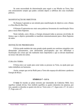Fórum ReikiBr – Projeto Luz Apostila de Karuna Ki níveis I, II e III-A 26
Se sente necessidade de determinação para seguir a sua Missão na Terra, faça
este enraizamento sempre que puder; constate depois a subtileza dos seus resultados
práticos.
MANIFESTAÇÃO DE OBJETIVOS
No Karuna I aprende-se um método para manifestação de objetivos com o Rama
e o Hon-Sha-Ze-Sho-Nen.
O Karuna II apresenta-nos mais uma poderosa ferramenta de manifestação física
para o nosso Bem Supremo.
Neste método, com o Kriya, a Energia alcançará todas as pessoas envolvidas de
forma a que o objetivo pretendido se manifeste entusiasticamente para o Bem Supremo
de todos.
DEFINIÇÃO DE PRIORIDADES
O Kriya pode também dar uma grande ajuda quando nos sentimos entupidos com
demasiados pensamentos, com demasiadas preocupações que nos dificultam a
focalização nas coisas que são realmente mais importantes e que se devem manifestar
na nossa vida antes de outras.
CURA DA TERRA
O Kriya deve ser usado para curar todas as pessoas na Terra, na ajuda para que
todos trabalhem em harmonia.
Assim, sempre que enviar Reiki para a Terra não esqueça de adicionar a poderosa
Energia do Kriya.
SÍMBOLO 7 - IAVA
O Iava foi trazido ao plano terrestre por intermédio de Catherine Mills. Iava
significa vontade divina. Este símbolo equilibra os quatro elementos da natureza, por
isso, quando se desenha os quatro nós diz-se: Terra com o 1º, Água com o 2ª, Ar com o
3º, Fogo com o 4º.
 