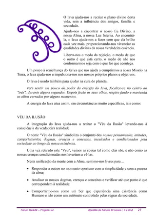 Fórum ReikiBr – Projeto Luz Apostila de Karuna Ki níveis I, II e III-A 27
O Iava ajuda-nos a recriar o plano divino desta
vida, sem a influência dos amigos, família e
sociedade.
Ajuda-nos a encontrar o nosso Eu Divino, a
nossa Alma, a nossa Luz Interna. Ao encontrá-
la, o Iava ajuda-nos a fazer com que ela brilhe
cada vez mais, proporcionando-nos vivenciar as
qualidades divinas da nossa verdadeira essência.
Liberta-nos o medo da rejeição, o medo de que
o outro é que está certo, o medo de não nos
conformarmos seja com o que for que aconteça.
Um pouco à semelhança do Kriya que nos ajuda a cumprirmos a nossa Missão na
Terra, o Iava ajuda-nos e impulsiona-nos nos nossos próprios planos e objetivos.
O Iava é usado também para ajudar na cura do planeta.
Para sentir um pouco do poder da energia do Iava, focalize-se no centro do
"três", durante alguns segundos. Depois feche os seus olhos, respire fundo e mantenha
os olhos cerrados por alguns momentos.
A energia do Iava atua assim, em circunstâncias muito específicas, tais como:
VÉU DA ILUSÃO
A integração do Iava ajuda-nos a retirar o "Véu da Ilusão" levando-nos à
consciência da verdadeira realidade.
O nome "Véu da Ilusão" simboliza o conjunto dos nossos pensamentos, atitudes,
comportamentos, dogmas, crenças e conceitos, inculcados e condicionados pela
sociedade ao longo da nossa existência.
Uma vez retirado este "Véu", vemos as coisas tal como elas são, e não como as
nossas crenças condicionadas nos levariam a vê-las.
Nesta unificação da mente com a Alma, sentimo-nos livres para…
• Responder a outros no momento oportuno com a simplicidade e com a pureza
da alma;
• Analisar os nossos dogmas, crenças e conceitos e verificar até que ponto é que
correspondem à realidade;
• Comportarmo-nos como um Ser que experiência uma existência como
Humano e não como um autômato controlado pelas regras da sociedade.
 