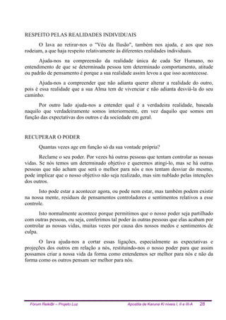Fórum ReikiBr – Projeto Luz Apostila de Karuna Ki níveis I, II e III-A 28
RESPEITO PELAS REALIDADES INDIVIDUAIS
O Iava ao retirar-nos o "Véu da Ilusão", também nos ajuda, e aos que nos
rodeiam, a que haja respeito relativamente às diferentes realidades individuais.
Ajuda-nos na compreensão da realidade única de cada Ser Humano, no
entendimento de que se determinada pessoa tem determinado comportamento, atitude
ou padrão de pensamento é porque a sua realidade assim levou a que isso acontecesse.
Ajuda-nos a compreender que não adianta querer alterar a realidade do outro,
pois é essa realidade que a sua Alma tem de vivenciar e não adianta desviá-la do seu
caminho.
Por outro lado ajuda-nos a entender qual é a verdadeira realidade, baseada
naquilo que verdadeiramente somos interiormente, em vez daquilo que somos em
função das expectativas dos outros e da sociedade em geral.
RECUPERAR O PODER
Quantas vezes age em função só da sua vontade própria?
Reclame o seu poder. Por vezes há outras pessoas que tentam controlar as nossas
vidas. Se nós temos um determinado objetivo e queremos atingi-lo, mas se há outras
pessoas que não acham que será o melhor para nós e nos tentam desviar do mesmo,
pode implicar que o nosso objetivo não seja realizado, mas sim nublado pelas intenções
dos outros.
Isto pode estar a acontecer agora, ou pode nem estar, mas também podem existir
na nossa mente, resíduos de pensamentos controladores e sentimentos relativos a esse
controle.
Isto normalmente acontece porque permitimos que o nosso poder seja partilhado
com outras pessoas, ou seja, conferimos tal poder às outras pessoas que elas acabam por
controlar as nossas vidas, muitas vezes por causa dos nossos medos e sentimentos de
culpa.
O Iava ajuda-nos a cortar essas ligações, especialmente as expectativas e
projeções dos outros em relação a nós, restituindo-nos o nosso poder para que assim
possamos criar a nossa vida da forma como entendemos ser melhor para nós e não da
forma como os outros pensam ser melhor para nós.
 