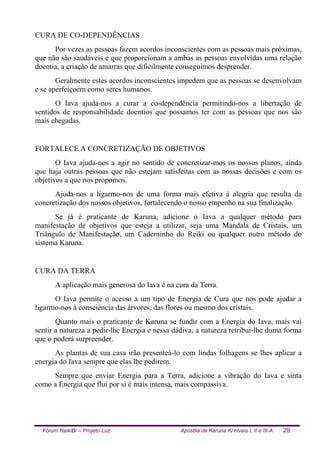 Fórum ReikiBr – Projeto Luz Apostila de Karuna Ki níveis I, II e III-A 29
CURA DE CO-DEPENDÊNCIAS
Por vezes as pessoas fazem acordos inconscientes com as pessoas mais próximas,
que não são saudáveis e que proporcionam a ambas as pessoas envolvidas uma relação
doentia, a criação de amarras que dificilmente conseguimos desprender.
Geralmente estes acordos inconscientes impedem que as pessoas se desenvolvam
e se aperfeiçoem como seres humanos.
O Iava ajuda-nos a curar a co-dependência permitindo-nos a libertação de
sentidos de responsabilidade doentios que possamos ter com as pessoas que nos são
mais chegadas.
FORTALECE A CONCRETIZAÇÃO DE OBJETIVOS
O Iava ajuda-nos a agir no sentido de concretizar-mos os nossos planos, ainda
que haja outras pessoas que não estejam satisfeitas com as nossas decisões e com os
objetivos a que nos propomos.
Ajuda-nos a ligarmo-nos de uma forma mais efetiva à alegria que resulta da
concretização dos nossos objetivos, fortalecendo o nosso empenho na sua finalização.
Se já é praticante de Karuna, adicione o Iava a qualquer método para
manifestação de objetivos que esteja a utilizar, seja uma Mandala de Cristais, um
Triângulo de Manifestação, um Caderninho do Reiki ou qualquer outro método do
sistema Karuna.
CURA DA TERRA
A aplicação mais generosa do Iava é na cura da Terra.
O Iava permite o acesso a um tipo de Energia de Cura que nos pode ajudar a
ligarmo-nos à consciência das árvores, das flores ou mesmo dos cristais.
Quanto mais o praticante de Karuna se fundir com a Energia do Iava, mais vai
sentir a natureza a pedir-lhe Energia e nessa dádiva, a natureza retribui-lhe duma forma
que o poderá surpreender.
As plantas de sua casa irão presenteá-lo com lindas folhagens se lhes aplicar a
energia do Iava sempre que elas lhe pedirem.
Sempre que enviar Energia para a Terra, adicione a vibração do Iava e sinta
como a Energia que flui por si é mais intensa, mais compassiva.
 