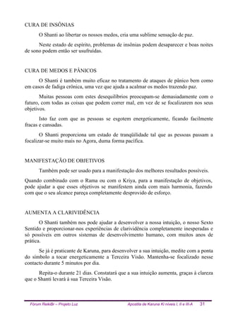 Fórum ReikiBr – Projeto Luz Apostila de Karuna Ki níveis I, II e III-A 31
CURA DE INSÔNIAS
O Shanti ao libertar os nossos medos, cria uma sublime sensação de paz.
Neste estado de espírito, problemas de insônias podem desaparecer e boas noites
de sono podem então ser usufruídas.
CURA DE MEDOS E PÂNICOS
O Shanti é também muito eficaz no tratamento de ataques de pânico bem como
em casos de fadiga crônica, uma vez que ajuda a acalmar os medos trazendo paz.
Muitas pessoas com estes desequilíbrios preocupam-se demasiadamente com o
futuro, com todas as coisas que podem correr mal, em vez de se focalizarem nos seus
objetivos.
Isto faz com que as pessoas se esgotem energeticamente, ficando facilmente
fracas e cansadas.
O Shanti proporciona um estado de tranqüilidade tal que as pessoas passam a
focalizar-se muito mais no Agora, duma forma pacífica.
MANIFESTAÇÃO DE OBJETIVOS
Também pode ser usado para a manifestação dos melhores resultados possíveis.
Quando combinado com o Rama ou com o Kriya, para a manifestação de objetivos,
pode ajudar a que esses objetivos se manifestem ainda com mais harmonia, fazendo
com que o seu alcance pareça completamente desprovido de esforço.
AUMENTA A CLARIVIDÊNCIA
O Shanti também nos pode ajudar a desenvolver a nossa intuição, o nosso Sexto
Sentido e proporcionar-nos experiências de clarividência completamente inesperadas e
só possíveis em outros sistemas de desenvolvimento humano, com muitos anos de
prática.
Se já é praticante de Karuna, para desenvolver a sua intuição, medite com a ponta
do símbolo a tocar energeticamente a Terceira Visão. Mantenha-se focalizado nesse
contacto durante 5 minutos por dia.
Repita-o durante 21 dias. Constatará que a sua intuição aumenta, graças à clareza
que o Shanti levará à sua Terceira Visão.
 