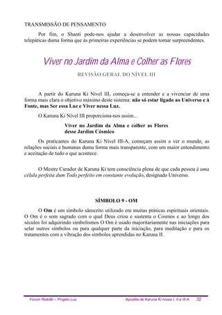 Fórum ReikiBr – Projeto Luz Apostila de Karuna Ki níveis I, II e III-A 32
TRANSMISSÃO DE PENSAMENTO
Por fim, o Shanti pode-nos ajudar a desenvolver as nossas capacidades
telepáticas duma forma que às primeiras experiências se podem tornar surpreendentes.
Viver no Jardim da Alma e Colher as Flores
REVISÃO GERAL DO NÍVEL III
A partir do Karuna Ki Nível III, começa-se a entender e a vivenciar de uma
forma mais clara o objetivo máximo deste sistema: não só estar ligado ao Universo e à
Fonte, mas Ser essa Luz e Viver nessa Luz.
O Karuna Ki Nível III proporciona-nos assim...
Viver no Jardim da Alma e colher as Flores
desse Jardim Cósmico
Os praticantes do Karuna Ki Nível III-A, começam assim a ver o mundo, as
relações sociais e humanas duma forma mais transparente, com um maior entendimento
e aceitação de tudo o que acontece.
O Mestre Curador de Karuna Ki tem consciência plena de que cada pessoa é uma
célula perfeita dum Todo perfeito em constante evolução, designado Universo.
SÍMBOLO 9 - OM
O Om é um símbolo sânscrito utilizado em muitas práticas espirituais orientais.
O Om é o som sagrado com o qual Deus criou e sustenta o Cosmos e ao longo dos
séculos foi adquirindo simbolismos O Om é usado majoritariamente nas iniciações para
selar outros símbolos ou para qualquer parte da iniciação, para meditação e para os
tratamentos com a vibração dos símbolos aprendidas no Karuna II.
 