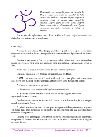 Fórum ReikiBr – Projeto Luz Apostila de Karuna Ki níveis I, II e III-A 33
Para sentir um pouco do poder da energia do
Om, focalize-se no início da "cauda" do lado
direito do símbolo, durante alguns segundos
enquanto entoa o mantra (ver descrição
abaixo). Depois feche os seus olhos, respire
fundo e mantenha os olhos cerrados por alguns
momentos enquanto continua a entoar o
mantra.
Em termos de aplicações específicas, o Om utiliza-se majoritariamente nas
iniciações, nos tratamentos e também na:
MEDITAÇÃO
A entoação do Mantra Om, limpa, estabiliza e purifica os corpos energéticos,
preenchendo-os com luz divina, protegendo-os e permitindo uma ligação mais estreita à
Fonte.
Comece por desenhar o Om energeticamente sobre o chakra da coroa (entoando o
mantra três vezes), para abrir um caminho para consciências elevadas que levam a
Deus.
Cada entoação serve para alinhar os diversos corpos espirituais.
Enquanto se entoa o OM focalize-se mentalmente em Deus.
O OM onde cada um das três matras (letras) que o compõem entoam-se num
local específico. Respire fundo e comece a entoar os três sons da seguinte forma:
A: Começa a entoar-se na garganta.
U: Entoa-se na boca aumentando ligeiramente de volume.
M: Entoa-se com os lábios e com o auxílio de uma ligeira nasalação,
enquanto decresce o volume.
Geralmente se entoam o mantra três vezes para a harmonização dos corpos
mental, emocional e físico.
A primeira entonação, mais baixa é para o corpo mental enquanto que a segunda
(um pouco mais alta) harmoniza o corpo astral e a terceira (mais alta que as outras duas)
harmoniza o corpo físico.
Durante essas entonações visualize um sol sobre seu chakra coronário que irradia
uma puríssima luz dourada. Desenhe o OM em azul ou violeta dentro de um triângulo
no centro do sol.
 