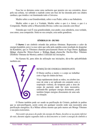 Fórum ReikiBr – Projeto Luz Apostila de Karuna Ki níveis I, II e III-A 34
Essa luz se derrama como uma cachoeira que penetra em seu coronário, desce
pela sua coluna, vai subindo e explode como um foco de luz dourada pelo seu chakra
cardíaco, que irradia e vai iluminando todo o Universo.
Medite sobre a sua Grandiosidade, sobre o seu Poder, sobre a sua Sabedoria.
Medite sobre o que é a Verdade. Medite sobre o que é o Amor, o que é a
Compaixão. Medite sobre a Misericórdia Divina e sobre sua conexão com Deus!
Entenda que você É essa grandiosidade, esse poder, essa sabedoria, essa verdade,
esse amor, essa compaixão. Sinta no seu coração, essa união grandiosa.
SÍMBOLO 10 - DUMO
O Dumo é um símbolo oriundo das práticas tibetanas. Representa o calor da
energia kundalini, pois é a esse calor que sobe pela espinha como resultado do despertar
da Kundalini, que os Tibetanos chamam precisamente Dumo ou Fogo Dumo. Kathleen
Milner chama-lhe Motor-Zanon e Willian Rand chama-lhe Dai-Ko-Myo Tibetano
(Símbolo Tibetano de Mestre); ambos o utilizam nas iniciações.
No Karuna Ki, para além da utilização nas iniciações, dá-se-lhe aplicabilidade
também em:
REMOÇÃO DE ENERGIA DISSONANTE
O Dumo unifica a mente e o corpo ao trabalhar
com o fogo do chakra da base.
Viaja rapidamente desde as mãos, ou cérebro (no
caso de estar a ser aplicado em conjunto com a
respiração violeta), do terapeuta para a área do
corpo do paciente onde for mais necessário,
retirando-lhe qualquer energia dissonante; pode
também limpar energias dissonantes de uma sala
ou situação.
O Dumo também pode ser usado na purificação de Cristais, pedindo às pedras
que se auto-purifiquem, assim como em qualquer ocasião onde seja necessária uma
purificação energética. K.n Milner afirma mesmo que pelo menos um Monge Tibetano
o usa para exorcismos.
Para sentir um pouco do poder da energia do Dumo, focalize-se na ponta inferior
do raio, durante alguns segundos (não se desconcentre se sentir a energia do símbolo a
 