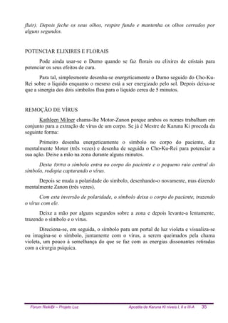 Fórum ReikiBr – Projeto Luz Apostila de Karuna Ki níveis I, II e III-A 35
fluir). Depois feche os seus olhos, respire fundo e mantenha os olhos cerrados por
alguns segundos.
POTENCIAR ELIXIRES E FLORAIS
Pode ainda usar-se o Dumo quando se faz florais ou elixires de cristais para
potenciar os seus efeitos de cura.
Para tal, simplesmente desenha-se energeticamente o Dumo seguido do Cho-Ku-
Rei sobre o liquido enquanto o mesmo está a ser energizado pelo sol. Depois deixa-se
que a sinergia dos dois símbolos flua para o líquido cerca de 5 minutos.
REMOÇÃO DE VÍRUS
Kathleen Milner chama-lhe Motor-Zanon porque ambos os nomes trabalham em
conjunto para a extração de vírus de um corpo. Se já é Mestre de Karuna Ki proceda da
seguinte forma:
Primeiro desenha energeticamente o símbolo no corpo do paciente, diz
mentalmente Motor (três vezes) e desenha de seguida o Cho-Ku-Rei para potenciar a
sua ação. Deixe a mão na zona durante alguns minutos.
Desta forma o símbolo entra no corpo do paciente e o pequeno raio central do
símbolo, rodopia capturando o vírus.
Depois se muda a polaridade do símbolo, desenhando-o novamente, mas dizendo
mentalmente Zanon (três vezes).
Com esta inversão de polaridade, o símbolo deixa o corpo do paciente, trazendo
o vírus com ele.
Deixe a mão por alguns segundos sobre a zona e depois levante-a lentamente,
trazendo o símbolo e o vírus.
Direciona-se, em seguida, o símbolo para um portal de luz violeta e visualiza-se
ou imagina-se o símbolo, juntamente com o vírus, a serem queimados pela chama
violeta, um pouco à semelhança do que se faz com as energias dissonantes retiradas
com a cirurgia psíquica.
 