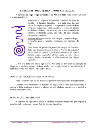 Fórum ReikiBr – Projeto Luz Apostila de Karuna Ki níveis I, II e III-A 36
SÍMBOLO 11 - FOGO SERPENTINO OU NIN-GIZ-ZIDA
A Serpente de Fogo (Fogo Serpentino) ou Nin-Giz-Zida é um símbolo oriundo
dos Sutras do Tibete.
Representa a "serpente adormecida" enrolada na base da
espinha - a Energia Kundalini - e a cada uma das seis
curvas do corpo da serpente, correspondem os seis chakras
principais superiores, relacionando-se o primeiro chakra
(muladhara chakra - raiz ou base) com a parte enrolada do
símbolo, perfazendo assim, um total de sete vórtices
energéticos principais.
Kathleen Milner chama-lhe Fire Dragon (Dragão de Fogo).
O Nin-Giz-Zida é também conhecido por Serpente de
Fogo.
Para sentir um pouco do poder da energia do Nin-Giz-
Zida, siga lentamente com o olhar o "corpo da serpente"
até ao final da espiral e focalize-se no centro da espiral
durante alguns segundos. Depois feche os seus olhos,
respire fundo e mantenha os olhos cerrados por alguns
segundos.
O Nin-Giz-Zida tem muitas aplicações. Para além de trabalhar na remoção de
bloqueios e alinhamento dos chakras, ajuda, por exemplo, também, na eliminação de
dores nas costas, mas não só. Veja outros casos:
CONSEGUIR EQUILÍBRIO E RECEPTIVIDADE
Pode-se usar na cura ou em meditação para um maior equilíbrio e receptividade.
Desenha-se ou visualiza-se a Serpente de Fogo, com a linha horizontal sobre a
cabeça, a linha ondulada a descer e alinhar os seis chakras superiores e a espiral a
enrolar no chakra da raiz.
PREPARAÇÃO DO SUSHUMNA
A serpente de fogo alinha todos os chakras ao mesmo tempo em que prepara o
canal central - sushumna - para o fluir do fogo da Kundalini.
 