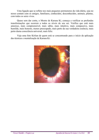 Fórum ReikiBr – Projeto Luz Apostila de Karuna Ki níveis I, II e III-A 38
Uma ligação que se reflete nos mais pequenos pormenores da vida diária, seja no
nosso contato com os amigos, familiares, conhecidos, desconhecidos, animais, plantas,
com todos os seres vivos.
Quase sem dar conta, o Mestre de Karuna Ki, começa a verificar as profundas
transformações que ocorrem a todos os níveis do seu ser. Verifica que está mais
amoroso, mais compreensível, mais sábio, mais intuitivo, mais compassivo, mais
humilde, mais honesto, menos preocupado, mais perto da sua verdadeira essência, mais
perto duma consciência universal, mais feliz.
Veja uma foto Kirlian de quem está se concentrando para o início da aplicação
das técnicas e mentalização de Karuna Ki:
 