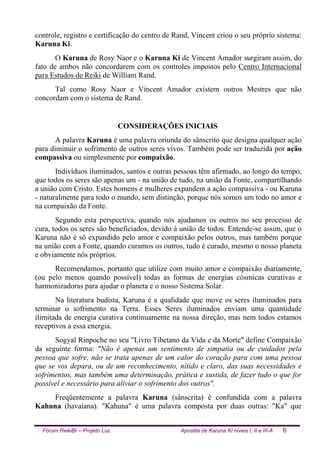 Fórum ReikiBr – Projeto Luz Apostila de Karuna Ki níveis I, II e III-A 6
controle, registro e certificação do centro de Rand, Vincent criou o seu próprio sistema:
Karuna Ki.
O Karuna de Rosy Naor e o Karuna Ki de Vincent Amador surgiram assim, do
fato de ambos não concordarem com os controles impostos pelo Centro Internacional
para Estudos de Reiki de William Rand.
Tal como Rosy Naor e Vincent Amador existem outros Mestres que não
concordam com o sistema de Rand.
CONSIDERAÇÕES INICIAIS
A palavra Karuna é uma palavra oriunda do sânscrito que designa qualquer ação
para diminuir o sofrimento de outros seres vivos. Também pode ser traduzida por ação
compassiva ou simplesmente por compaixão.
Indivíduos iluminados, santos e outras pessoas têm afirmado, ao longo do tempo,
que todos os seres são apenas um - na união de tudo, na união da Fonte, compartilhando
a união com Cristo. Estes homens e mulheres expandem a ação compassiva - ou Karuna
- naturalmente para todo o mundo, sem distinção, porque nós somos um todo no amor e
na compaixão da Fonte.
Segundo esta perspectiva, quando nós ajudamos os outros no seu processo de
cura, todos os seres são beneficiados, devido à união de todos. Entende-se assim, que o
Karuna não é só expandido pelo amor e compaixão pelos outros, mas também porque
na união com a Fonte, quando curamos os outros, tudo é curado, mesmo o nosso planeta
e obviamente nós próprios.
Recomendamos, portanto que utilize com muito amor e compaixão diariamente,
(ou pelo menos quando possível) todas as formas de energias cósmicas curativas e
harmonizadoras para ajudar o planeta e o nosso Sistema Solar.
Na literatura budista, Karuna é a qualidade que move os seres iluminados para
terminar o sofrimento na Terra. Esses Seres iluminados enviam uma quantidade
ilimitada de energia curativa continuamente na nossa direção, mas nem todos estamos
receptivos a essa energia.
Sogyal Rinpoche no seu "Livro Tibetano da Vida e da Morte" define Compaixão
da seguinte forma: "Não é apenas um sentimento de simpatia ou de cuidados pela
pessoa que sofre, não se trata apenas de um calor do coração para com uma pessoa
que se vos depara, ou de um reconhecimento, nítido e claro, das suas necessidades e
sofrimentos, mas também uma determinação, prática e sustida, de fazer tudo o que for
possível e necessário para aliviar o sofrimento dos outros".
Freqüentemente a palavra Karuna (sânscrita) é confundida com a palavra
Kahuna (havaiana). "Kahuna" é uma palavra composta por duas outras: "Ka" que
 
