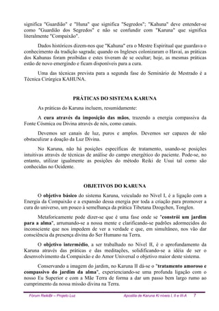 Fórum ReikiBr – Projeto Luz Apostila de Karuna Ki níveis I, II e III-A 7
significa "Guardião" e "Huna" que significa "Segredos"; "Kahuna" deve entender-se
como "Guardião dos Segredos" e não se confundir com "Karuna" que significa
literalmente "Compaixão".
Dados históricos dizem-nos que "Kahuna" era o Mestre Espiritual que guardava o
conhecimento da tradição sagrada; quando os Ingleses colonizaram o Havaí, as práticas
dos Kahunas foram proibidas e estes tiveram de se ocultar; hoje, as mesmas práticas
estão de novo emergindo e ficam disponíveis para a cura.
Uma das técnicas prevista para a segunda fase do Seminário de Mestrado é a
Técnica Cirúrgica KAHUNA.
PRÁTICAS DO SISTEMA KARUNA
As práticas do Karuna incluem, resumidamente:
A cura através da imposição das mãos, trazendo a energia compassiva da
Fonte Cósmica ou Divina através de nós, como canais.
Devemos ser canais de luz, puros e amplos. Devemos ser capazes de não
obstaculizar a doação da Luz Divina.
No Karuna, não há posições específicas de tratamento, usando-se posições
intuitivas através de técnicas de análise do campo energético do paciente. Pode-se, no
entanto, utilizar igualmente as posições do método Reiki de Usui tal como são
conhecidas no Ocidente.
OBJETIVOS DO KARUNA
O objetivo básico do sistema Karuna, veiculado no Nível I, é a ligação com a
Energia da Compaixão e a expansão dessa energia por toda a criação para promover a
cura do universo, um pouco à semelhança da prática Tibetana Dzogchen, Tonglen.
Metaforicamente pode dizer-se que é uma fase onde se "constrói um jardim
para a alma", arrumando-se a nossa mente e clarificando-se padrões adormecidos do
inconsciente que nos impedem de ver a verdade e que, em simultâneo, nos vão dar
consciência da presença divina do Ser Humano na Terra.
O objetivo intermédio, a ser trabalhado no Nível II, é o aprofundamento da
Karuna através das práticas e das meditações, solidificando-se a idéia de ser o
desenvolvimento da Compaixão e do Amor Universal o objetivo maior deste sistema.
Conservando a imagem do jardim, no Karuna II dá-se o "tratamento amoroso e
compassivo do jardim da alma", experienciando-se uma profunda ligação com o
nosso Eu Superior e com a Mãe Terra de forma a dar um passo bem largo rumo ao
cumprimento da nossa missão divina na Terra.
 