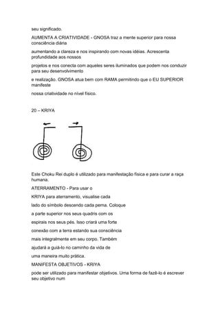 seu significado.
AUMENTA A CRIATIVIDADE - GNOSA traz a mente superior para nossa
consciência diária
aumentando a clareza e nos inspirando com novas idéias. Acrescenta
profundidade aos nossos
projetos e nos conecta com aqueles seres iluminados que podem nos conduzir
para seu desenvolvimento
e realização. GNOSA atua bem com RAMA permitindo que o EU SUPERIOR
manifeste
nossa criatividade no nível físico.
20 – KRIYA
Este Choku Rei duplo é utilizado para manifestação física e para curar a raça
humana.
ATERRAMENTO - Para usar o
KRIYA para aterramento, visualise cada
lado do símbolo descendo cada perna. Coloque
a parte superior nos seus quadris com os
espirais nos seus pés. Isso criará uma forte
conexão com a terra estando sua consciência
mais integralmente em seu corpo. Também
ajudará a guiá-lo no caminho da vida de
uma maneira muito prática.
MANIFESTA OBJETIVOS - KRIYA
pode ser utilizado para manifestar objetivos. Uma forma de fazê-lo é escrever
seu objetivo num
 