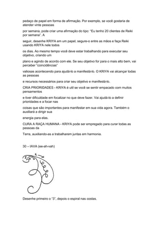 pedaço de papel em forma de afirmação. Por exemplo, se você gostaria de
atender vinte pessoas
por semana, pode criar uma afirmação do tipo: “Eu tenho 20 clientes de Reiki
por semana”. A
seguir, desenhe KRIYA em um papel, segure-o entre as mãos e faça Reiki
usando KRIYA nele todos
os dias. Ao mesmo tempo você deve estar trabalhando para executar seu
objetivo, criando um
plano e agindo de acordo com ele. Se seu objetivo for para o mais alto bem, vai
perceber “coincidências”
valiosas acontecendo para ajudá-lo a manifestá-lo. O KRIYA vai alcançar todas
as pessoas
e recursos necessários para criar seu objetivo e manifestá-lo.
CRIA PRIORIDADES - KRIYA é util se você se sentir empacado com muitos
pensamentos
e tiver dificuldade em focalizar no que deve fazer. Vai ajudá-lo a definir
prioridades e a focar nas
coisas que são importantes para manifestar em sua vida agora. Também o
auxiliará a dirigir sua
energia para elas.
CURA A RAÇA HUMANA - KRIYA pode ser empregado para curar todas as
pessoas da
Terra, auxiliando-as a trabalharem juntas em harmonia.
30 – IAVA (ee-ah-vah)
Desenhe primeiro o “3”, depois o espiral nas costas.
 