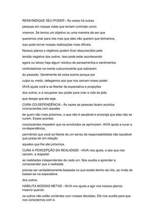 REINVINDIQUE SEU PODER - Às vezes há outras
pessoas em nossas vidas que tentam controlar como
vivemos. Se temos um objetivo ou uma maneira de ser que
queremos criar para nós mas que eles não querem que tenhamos,
isso pode tornar nossas realizações mais difíceis.
Nossos planos e objetivos podem ficar obscurecidos pela
tensão negativa dos outros. Isso pode estar acontecendo
agora ou talvez haja algum resíduo de pensamentos e sentimentos
controladores na mente subconsciente que sobraram
do passado. Geralmente tal coisa ocorre porque por
culpa ou medo, delegamos aos que nos cercam nosso poder.
IAVA ajuda você a se libertar da expectativa e projeções
dos outros, e a recuperar seu poder para criar a vida do jeito
que deseja que ela seja.
CURA CO-DEPENDÊNCIA - Às vezes as pessoas fazem acordos
inconscientes com aqueles
de quem são mais próximos, o que não é saudável e encoraja que elas não se
curem. Esses acordos
inconscientes impedem que os envolvidos se aprimorem. IAVA ajuda a curar a
co-dependência,
permitindo que você se liberte de um senso de responsabilidade não saudável
que possa ter em relação
aqueles que lhe são próximos.
CURA A PERCEPÇÃO DA REALIDADE - IAVA nos ajuda, e aos que nos
cercam, a respeitar
as realidades independentes de cada um. Nos auxilia a aprender e
compreender que a realidade
precisa ser verdadeiramente baseada no que existe dentro de nós, ao invés de
basear-se na expectativa
dos outros.
HABILITA NOSSAS METAS - IAVA nos ajuda a agir nos nossos planos,
mesmo quando
os outros não estão contentes com nossas decisões. Ele nos auxilia para que
nos conectemos com a
 