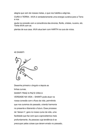 alegria que vem de nossas metas, o que nos habilita a atigí-las.
CURA A TERRA - IAVA é verdadeiramente uma energia curativa para a Terra
e nos
ajuda na conexão com a consciência das árvores, florês, cristais, nuvens, etc.
Tente IAVA com as
plantas de sua casa. IAVA atua bem com HARTH na cura de vícios.
40 SHANTI
Desenhe primeiro o ângulo e depois as
linhas curvas.
SHANTI TRAZ A PAZ E CRIA A
VERDADE NA VIDA – SHANTI pode atuar na
nossa conexão com o fluxo da vida, permitindo
que nos curemos do passado, criando harmonia
no presente e liberando o futuro. Esse processo
de “deixar ir”, gera no nosso curso da vida, uma
facilidade que faz com que a aproveitemos mais
profundamente. As pessoas cuja tendência é se
preocupar pelas coisas que deram errado no passado,
 