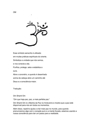 OM
Esse símbolo sanscrito é utilizado
em muitas práticas espirituais do oriente.
Simboliza a unidade que nós somos,
e nos conecta a ela.
Purifica, protege, sela e estabiliza a
aura.
Abre o coronário, e quando é desenhado
acima da cabeça abre um caminho até
Deus e a consciência maior.
Tradução:
Om Shanti Om
“Om que haja paz, paz, a mais perfeita paz.“
Om Shanti Om é o Mantra da Paz no hinduísmo e mostra que a paz está
disponível para nós em todos os momentos.
Além disso, repeti-lo ajuda a criar mais paz no mundo, pois quando
prenunciamos algo com o coração puro e a mente focada, estamos usando a
nossa consciência para dar um passo para a realidade.
 