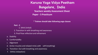 Karuna Yoga Vidya Peetham
Bangalore, India
Teachers weekly Assessment Sheet
Paper - 5 Practicum
* Trainee should take following yoga classes
Part - 2
1. Sthiti (initial)
2. Transition In with breathing and awareness
3. Final Pose reflection and refinement
a. Stability
b. Comfortability
c. Alignment
d. Active muscles and relaxed mind, with soft breathing)
e. Transition Out with breathing and awareness
f. Sithila (relaxation)
 