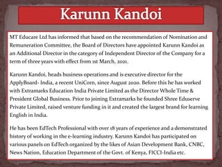 MT Educare Ltd has informed that based on the recommendation of Nomination and
Remuneration Committee, the Board of Directors have appointed Karunn Kandoi as
an Additional Director in the category of Independent Director of the Company for a
term of three years with effect from 1st March, 2021.
Karunn Kandoi, heads business operations and is executive director for the
ApplyBoard- India, a recent UniCorn, since August 2020. Before this he has worked
with Extramarks Education India Private Limited as the Director Whole Time &
President Global Business. Prior to joining Extramarks he founded Shree Eduserve
Private Limited, raised venture funding in it and created the largest brand for learning
English in India.
He has been EdTech Professional with over 18 years of experience and a demonstrated
history of working in the e-learning industry. Karunn Kandoi has participated on
various panels on EdTech organized by the likes of Asian Development Bank, CNBC,
News Nation, Education Department of the Govt. of Kenya, FICCI-India etc.
 