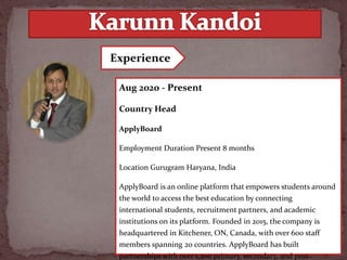Aug 2020 - Present
Country Head
ApplyBoard
Employment Duration Present 8 months
Location Gurugram Haryana, India
ApplyBoard is an online platform that empowers students around
the world to access the best education by connecting
international students, recruitment partners, and academic
institutions on its platform. Founded in 2015, the company is
headquartered in Kitchener, ON, Canada, with over 600 staff
members spanning 20 countries. ApplyBoard has built
partnerships with over 1,200 primary, secondary, and post-
Experience
 
