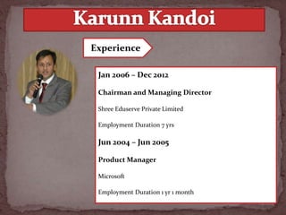 Jan 2006 – Dec 2012
Chairman and Managing Director
Shree Eduserve Private Limited
Employment Duration 7 yrs
Jun 2004 – Jun 2005
Product Manager
Microsoft
Employment Duration 1 yr 1 month
Experience
 