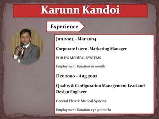 Jun 2003 – Mar 2004
Corporate Intern, Marketing Manager
PHILIPS MEDICAL SYSTEMS
Employment Duration 10 month
Dec 2000 – Aug 2002
Quality & Configuration Management Lead and
Design Engineer
General Electric Medical Systems
Employment Duration 1 yr 9 months
Experience
 