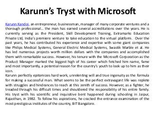 Karunn’s Tryst with Microsoft
Karunn Kandoi, an entrepreneur, businessman, manager of many corporate ventures and a
thorough professional… the man has earned several accreditations over the years. He is
currently serving as the President, Skill Development Training, Extramarks Education
Private Ltd, India’s premiere venture to take education to the virtual platform. Over the
past years, he has contributed his experience and expertise with some giant companies
like Philips Medical Systems, General Electric Medical Systems, Swastik Marble et al. He
has led numerous projects worth million dollars with the companies and accomplished
them with remarkable success. However, his tenure with the Microsoft Corporation as the
Product Manager marked the biggest high of his career which fetched him name, fame
and most importantly, a potential reason for the country’s youth to look up to him as their
icon.
Karunn perfectly epitomizes hard work, unrelenting will and true ingenuity as the formula
for making a successful man. What seems to be the perfect extravagant life was replete
with struggles and hindrances to reach at this zenith of success. However, as a fighter, he
treaded through his difficult times and shouldered the responsibility of his entire family.
His tryst with his scientific and inquisitive bent happened during schooling in Jaipur,
Rajasthan, in 1982. To follow his aspirations, he cracked the entrance examination of the
most prestigious institutes of the country, BIT Bangalore.
 