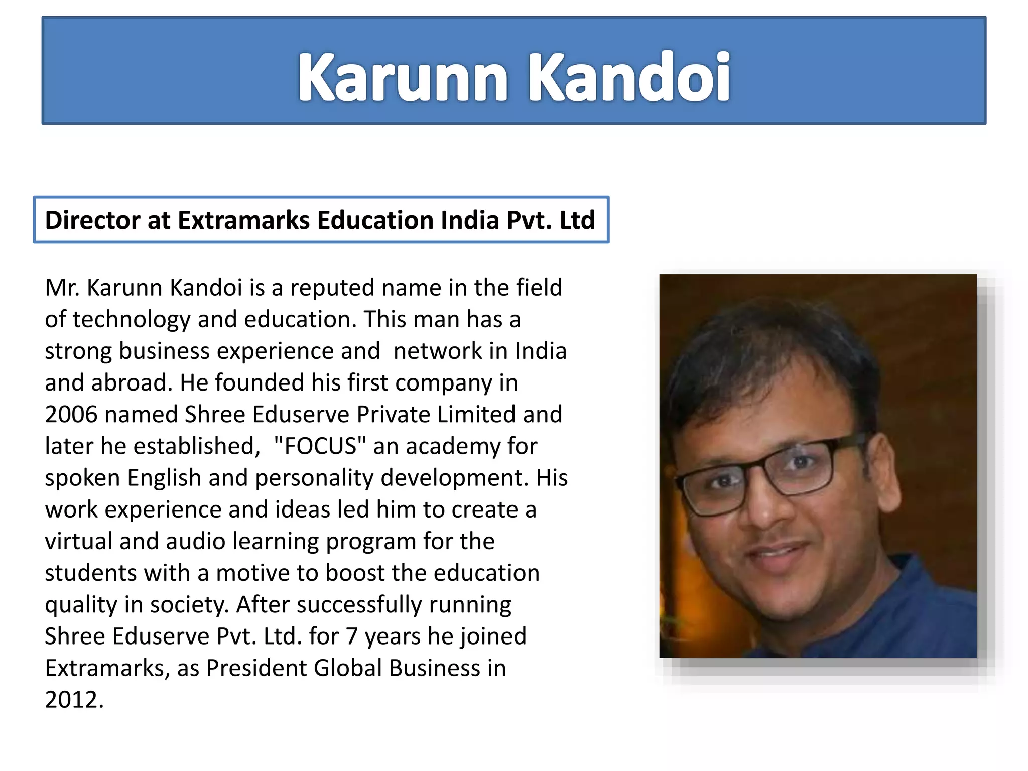 Mr. Karunn Kandoi is a reputed name in the field
of technology and education. This man has a
strong business experience and network in India
and abroad. He founded his first company in
2006 named Shree Eduserve Private Limited and
later he established, "FOCUS" an academy for
spoken English and personality development. His
work experience and ideas led him to create a
virtual and audio learning program for the
students with a motive to boost the education
quality in society. After successfully running
Shree Eduserve Pvt. Ltd. for 7 years he joined
Extramarks, as President Global Business in
2012.
Director at Extramarks Education India Pvt. Ltd