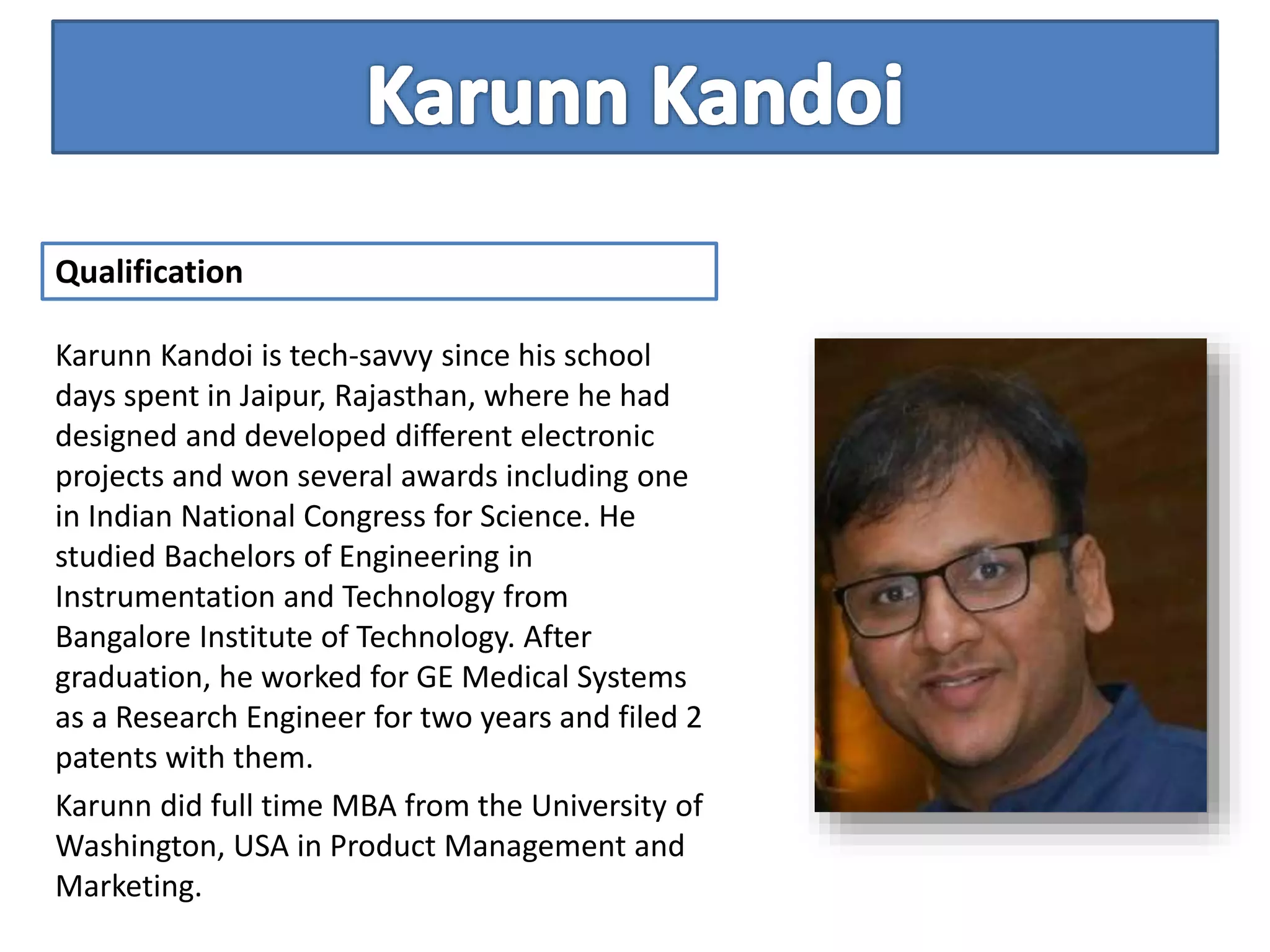 Karunn Kandoi is tech-savvy since his school
days spent in Jaipur, Rajasthan, where he had
designed and developed different electronic
projects and won several awards including one
in Indian National Congress for Science. He
studied Bachelors of Engineering in
Instrumentation and Technology from
Bangalore Institute of Technology. After
graduation, he worked for GE Medical Systems
as a Research Engineer for two years and filed 2
patents with them.
Karunn did full time MBA from the University of
Washington, USA in Product Management and
Marketing.
Qualification