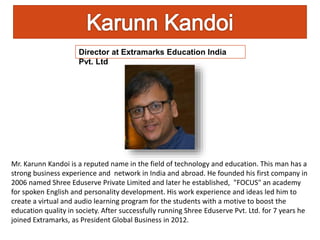 Mr. Karunn Kandoi is a reputed name in the field of technology and education. This man has a
strong business experience and network in India and abroad. He founded his first company in
2006 named Shree Eduserve Private Limited and later he established, "FOCUS" an academy
for spoken English and personality development. His work experience and ideas led him to
create a virtual and audio learning program for the students with a motive to boost the
education quality in society. After successfully running Shree Eduserve Pvt. Ltd. for 7 years he
joined Extramarks, as President Global Business in 2012.
Director at Extramarks Education India
Pvt. Ltd
 