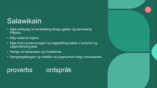 Salawikain
• Mga pahayag na sinasabing pinag-ugatan ng panulaang
Pilipino.
• May sukat at tugma
• Mga butil ng karunungan ng nagsisilbing batas o tuntunin ng
kagandahang-asal
• Hango sa karanasan ng matatanda
• Nangangailangan ng malalim na pagmumuni bago maunawaan.
proverbs ordspråk
 