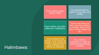 Halimbawa:
Kung walang tiyaga,
walang nilaga.
Sa paghahangad ng
kagitna, isang salop ang
nawala.
Kaya matibay ang walis,
palibhasa’y nagbibigkis.
Aanhin ang bahay na
bato kugn ang nakatira
ay kuwago. Buti pa ang
kubo na ang nakatira ay
tao.
Ang lumalakad nang
matulin, kung matinik ay
malalim. Ang lumalakad
nang mabagal kung
matinik ay mababaw.
Ang mabuting
halimbawa, ay higit na
mabisa kaysa pahayag
na dakila.
 