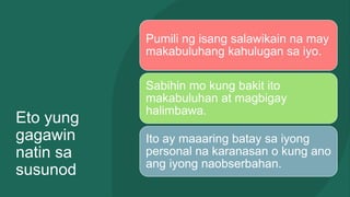 Eto yung
gagawin
natin sa
susunod
Pumili ng isang salawikain na may
makabuluhang kahulugan sa iyo.
Sabihin mo kung bakit ito
makabuluhan at magbigay
halimbawa.
Ito ay maaaring batay sa iyong
personal na karanasan o kung ano
ang iyong naobserbahan.
 