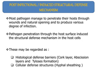 POST INFECTIONAL / INDUCED STRUCTURALDEFENSE
MECHANISM
Most pathogen manage to penetrate their hosts through
wounds and natural opening and to produce various
degree of infection.
Pathogen penetration through the host surface induced
the structural defense mechanism in the host cells
These may be regarded as :
 Histological defense barriers (Cork layer, Abscission
layers and Tyloses formation)
 Cellular defense structures (Hyphal sheathing )
 