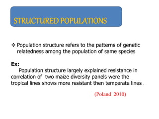 STRUCTURED POPULATIONS
 Population structure refers to the patterns of genetic
relatedness among the population of same species
Ex:
Population structure largely explained resistance in
correlation of two maize diversity panels were the
tropical lines shows more resistant then temperate lines .
(Poland 2010)
 