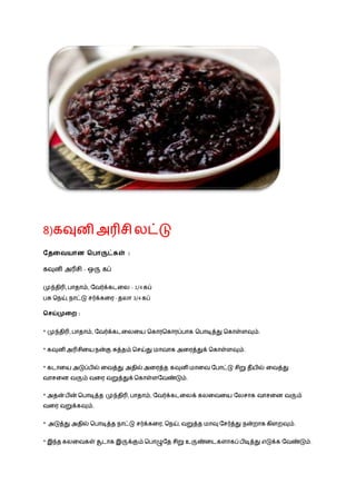 8)கவுனி அரிசி லட்டு
வதவையான சபாருட்கள் :
கவுனி அரிசி - ஒரு கப்
முந்திரி, ொதாம், நவர்க்கடழல - 1/4 கப்
ெசு நெய், ொட்டு சர்க்கழர - தலா 3/4 கப்
சசய்முவை :
* முந்திரி, ொதாம், நவர்க்கடழலழய நகாரநகாரப்ொக நொடித்து நகாள்ளவும்.
* கவுனி அரிசிழய ென்கு சுத்தம் நசய்து மாவாக அழரத்துக் நகாள்ளவும்.
* கடாழய அடுப்ெில் ழவத்து அதில்அழரத்த கவுனி மாழவ நொட்டு சிறு தீயில் ழவத்து
வாசழன வரும் வழர வறுத்துக் நகாள்ளநவண்டும்.
* அதன் ெின் நொடித்த முந்திரி, ொதாம், நவர்க்கடழலக் கலழவழய நலசாக வாசழன வரும்
வழர வறுக்கவும்.
* அடுத்து அதில் நொடித்த ொட்டு சர்க்கழர, நெய், வறுத்த மாவு நசர்த்து ென்றாக கிளறவும்.
* இந்த கலழவகள் சூடாக இருக்கும் நொழுநத சிறு உருண்ழடகளாகப் ெிடித்து எடுக்க நவண்டும்.
 