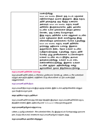 பயன்படுகிைது.
kavuni arisi benefits:- நீங்கள் ஒரு உடல் பருைவன
எதிர்சகாள்ளும் நபைாக இருந்தால், இந்த கருப்பு
அரிசி தங்களுக்கு ஒரு சிைந்த உணைாக
அவையும். kavuni arisi benefits:- கருப்பு கவுனி
அரிசியில் இயற்வகயாகவை அதிக அளைில்
உடலில் உள்ள நச்சுக்கவள நீக்கும் தன்வை
சகாண்ட ஒரு உணவு சபாருளாகும்.
இந்த கருப்பு அரிசியில் உள்ள சத்துக்கள் உடலில்
உள்ள கழிவுகவள நீக்கி, கல்லீைலுக்கு தீங்கு
ைிவளைிக்கும் நச்சுக்கவளப் வபாக்க உதவுகிைது.
kavuni arisi benefits:- கருப்பு கவுனி அரிசியில்
நார்ச்சத்து அதிகைாக உள்ளது. இதனால்
குளுக்வகாஸ் நீண்ட வநைம் உங்கள் உடலில்
உைிஞ்சப்படுைதற்கு உதவுகிைது. கருப்பு அரிசி
வபான்ை முழு தானியங்கவள உட்சகாள்ைதால்
உங்கள் உடலில் வடப் 2 நீரிழிவு அபாயம்
குவைக்கப்படுகிைது, உங்கள் உடல் எவட
கண்காணிக்கப்படுகிைது, இதனால் உங்கள்
உடலின் ஆற்ைல் அதிகரிக்கிைது என்று
ஆைாய்ச்சிகள் மூலம் நிரூபிக்கப்பட்டுள்ளது.
கருப்பு கவுணி அரிசியின் ைைலாறு:
கருப்புகவுணி அரிசி ெண்ழடய சீனாழவ பூர்விகமாக நகாண்டது. ெண்ழடய சீன மன்னர்கள்
மற்றும் அரச குடும்ெத்தினர், மந்திரிகள், நெரு வியாொரிகள் மட்டும் ெயன்ெடுத்தி
வந்துள்ளார்கள்.
கருப்புகவுணி அரிசி நிைம்:
கருப்பு கவுனி ெிறம் கருப்ொக இருப்ெதற்கு காரணம், இதில் உள்ள அந்நதாசினனின் என்னும்
மூல நவதிப்நொருள் தான்.
ஊதாஅரிசியா கருப்பு அரிசியா?
கருப்பு கவுணி அரிசி சழமத்த ெின் ஊதா ெிறத்தில் இருக்கும். கருப்பு கவுணிஅரிசியின் கருப்பு
ெிறத்தின் காரணம் இதில் அதிகப்ெிடியான “Anthocyanins” என்ற மூலக்கூறு தான்.
கருப்புகவுணி தைிழகம் ைந்த எப்படி:
ெண்ழடய தமிழ் மன்னர்கள் – சீன மன்னர்கள் கிழடநய இருந்த கப்ெல் நொக்குவரத்து மூலமாக
ெழடநெற்ற வியாொரம் காரணமாக கருப்பு கவுனி தமிைகம் வந்தழடந்தது.
கருப்புகவுணியும்-அைசரின் ைிருந்தும்:
 